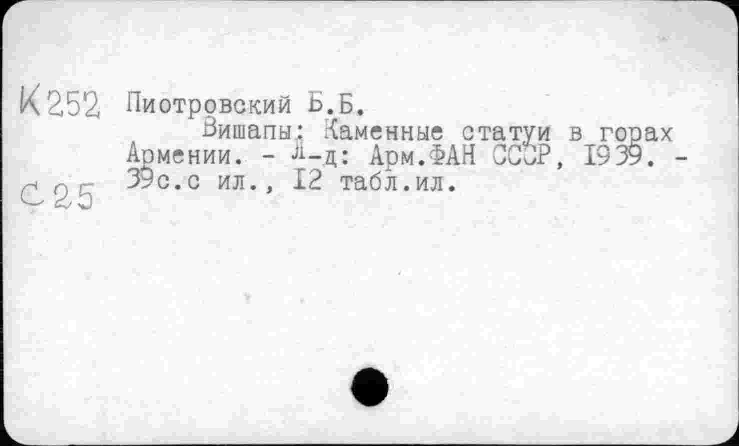 ﻿К 252
С25
Пиотровский Б.Б.
Бишапы: .Каменные статуи в горах Армении. - А_д; Арм.ФАН ССОР, 1939. -39с.с ил., 12 табл.ил.